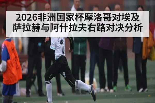 2026非洲国家杯摩洛哥对埃及 萨拉赫与阿什拉夫右路对决分析